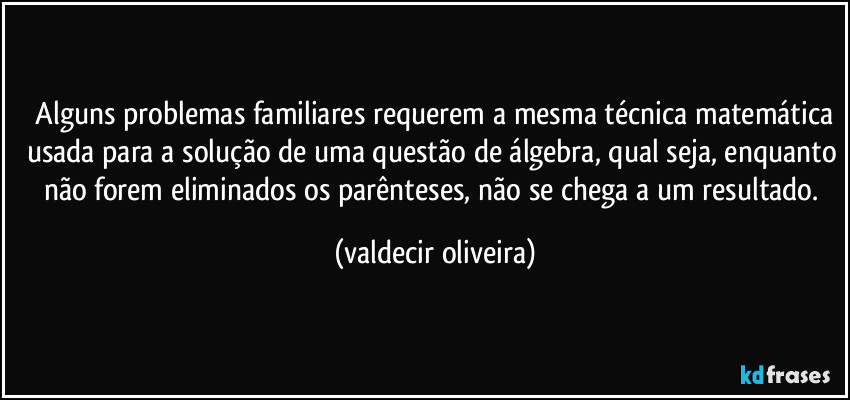 ⁠Alguns problemas familiares requerem a mesma técnica matemática usada para a solução de uma questão de álgebra, qual seja, enquanto não forem eliminados os parênteses, não se chega a um resultado. (valdecir oliveira)