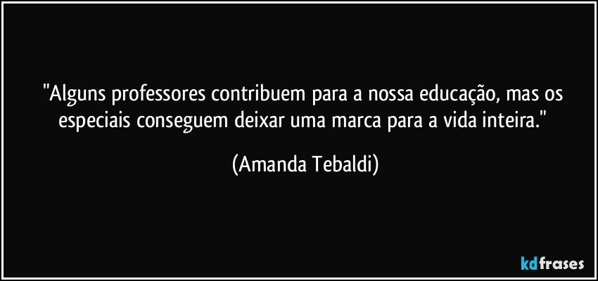 "Alguns professores contribuem para a nossa educação, mas os especiais conseguem deixar uma marca para a vida inteira." (Amanda Tebaldi)
