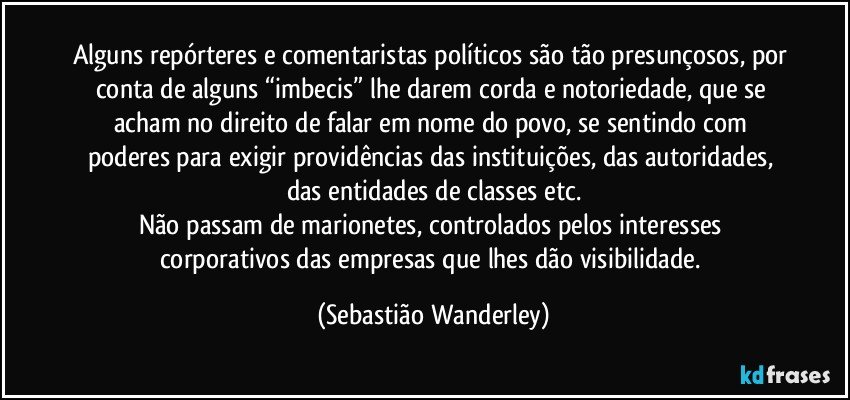 Alguns repórteres e comentaristas políticos são tão presunçosos, por conta de alguns “imbecis” lhe darem corda e notoriedade, que se acham no direito de falar em nome do povo, se sentindo com poderes para exigir providências das instituições, das autoridades, das entidades de classes etc.
Não passam de marionetes, controlados pelos interesses corporativos das empresas que lhes dão visibilidade. (Sebastião Wanderley)