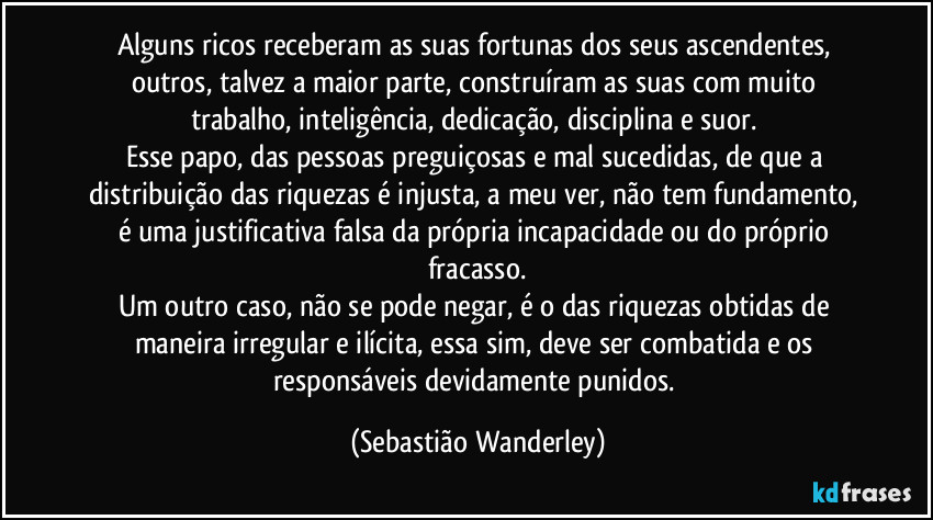 Alguns ricos receberam as suas fortunas dos seus ascendentes, outros, talvez a maior parte, construíram as suas com muito trabalho, inteligência, dedicação, disciplina e suor. 
Esse papo, das pessoas preguiçosas e mal sucedidas, de que a distribuição das riquezas é injusta, a meu ver, não tem fundamento, é uma justificativa falsa da própria incapacidade ou do próprio fracasso.
Um outro caso, não se pode negar, é o  das riquezas obtidas de maneira irregular e ilícita, essa sim, deve ser combatida e os responsáveis devidamente punidos. (Sebastião Wanderley)