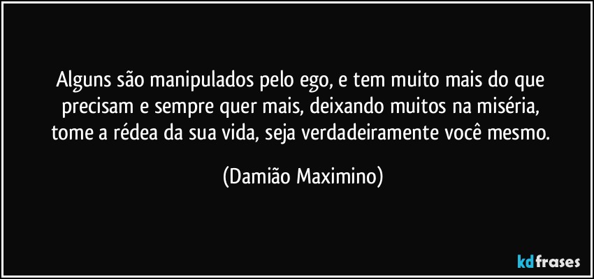 Alguns são manipulados pelo ego, e tem muito mais do que 
precisam e sempre quer mais, deixando muitos na miséria, 
tome a rédea da sua vida, seja verdadeiramente você mesmo. (Damião Maximino)