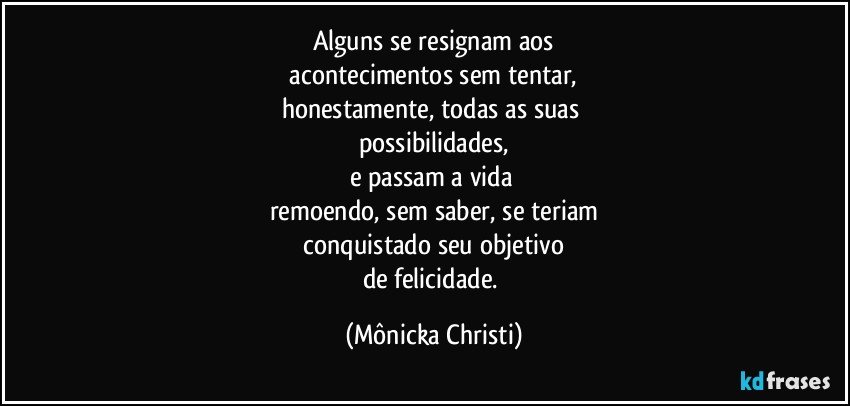 Alguns se resignam aos
 acontecimentos sem tentar, 
honestamente, todas as suas 
possibilidades,
e passam a vida 
remoendo, sem saber, se teriam
 conquistado seu objetivo 
de felicidade. (Mônicka Christi)