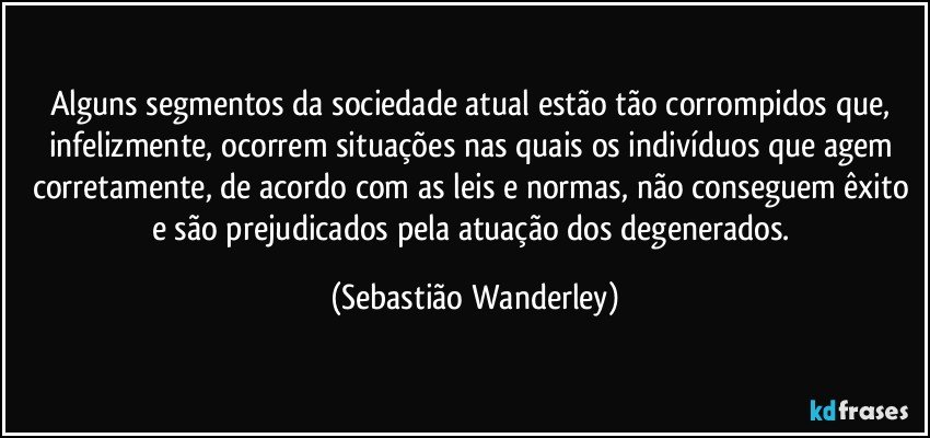 Alguns segmentos da sociedade atual estão tão corrompidos que, infelizmente, ocorrem situações nas quais os indivíduos que agem corretamente, de acordo com as leis e normas, não conseguem êxito e são prejudicados pela atuação dos degenerados. (Sebastião Wanderley)