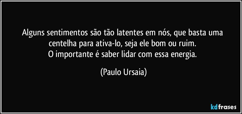 Alguns sentimentos são tão latentes em nós, que basta uma centelha para ativa-lo, seja ele bom ou ruim. 
O importante é saber lidar com essa energia. (Paulo Ursaia)