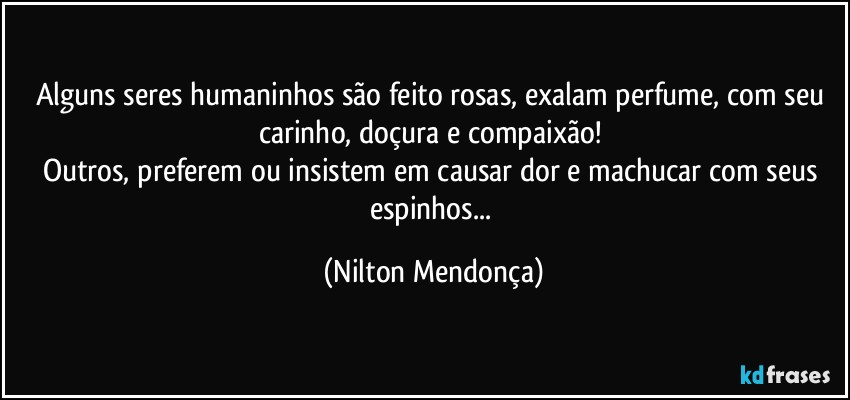 Alguns seres humaninhos são feito rosas, exalam perfume, com seu carinho, doçura e compaixão! 
Outros, preferem ou insistem em causar dor e machucar com seus espinhos... (Nilton Mendonça)