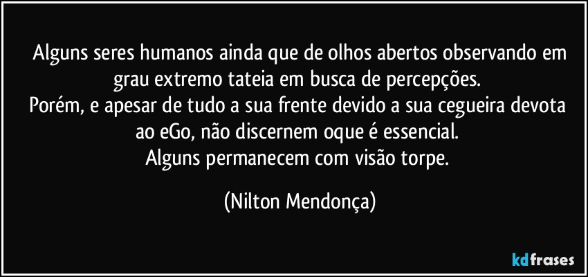 ⁠Alguns seres humanos ainda que de olhos abertos observando em grau extremo tateia em busca de percepções. 
Porém, e apesar de tudo a sua frente devido a sua cegueira devota ao eGo, não discernem oque é essencial. 
Alguns permanecem com visão torpe. (Nilton Mendonça)