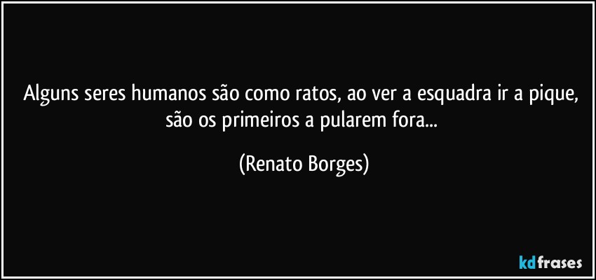 Alguns seres humanos são como ratos, ao ver a esquadra ir a pique, são os primeiros a pularem fora... (Renato Borges)