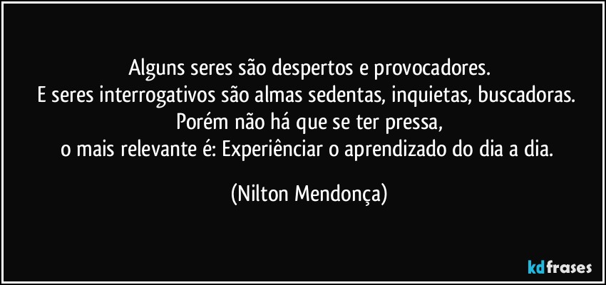 Alguns seres são despertos e provocadores.
E seres interrogativos são almas sedentas, inquietas, buscadoras. Porém não há que se ter pressa,
o mais relevante é: Experiênciar o aprendizado do dia a dia. (Nilton Mendonça)