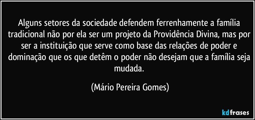 Alguns setores da sociedade defendem ferrenhamente a família tradicional não por ela ser um projeto da Providência Divina, mas por ser a instituição que serve como base das relações de poder e dominação que os que detêm o poder não desejam que a família seja mudada. (Mário Pereira Gomes)