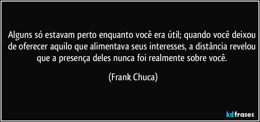 Alguns só estavam perto enquanto você era útil; quando você deixou de oferecer aquilo que alimentava seus interesses, a distância revelou que a presença deles nunca foi realmente sobre você. (Frank Chuca)