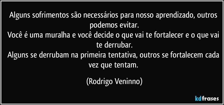 Alguns sofrimentos são necessários para nosso aprendizado, outros podemos evitar.
Você é uma muralha e você decide o que vai te fortalecer e o que vai te derrubar.
Alguns se derrubam na primeira tentativa, outros se fortalecem cada vez que tentam. (Rodrigo Veninno)