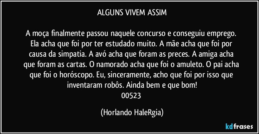 ALGUNS VIVEM ASSIM

A moça finalmente passou naquele concurso e conseguiu emprego. Ela acha que foi por ter estudado muito. A mãe acha que foi por causa da simpatia. A avó acha que foram as preces. A amiga acha que foram as cartas. O namorado acha que foi o amuleto. O pai acha que foi o horóscopo. Eu, sinceramente, acho que foi por isso que inventaram robôs. Ainda bem e que bom!
00523 (Horlando HaleRgia)