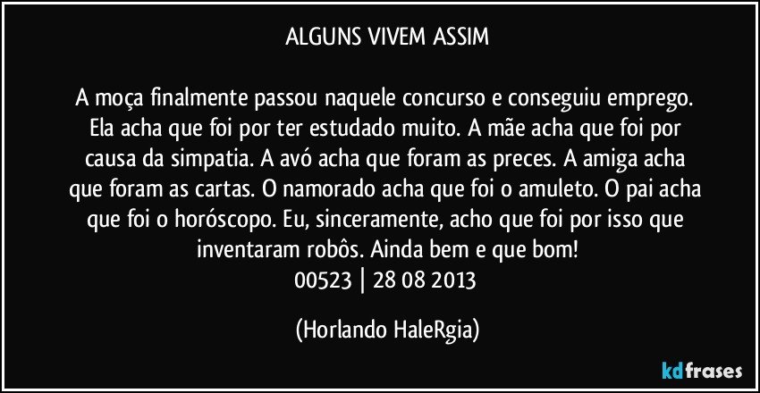 ALGUNS VIVEM ASSIM

A moça finalmente passou naquele concurso e conseguiu emprego. Ela acha que foi por ter estudado muito. A mãe acha que foi por causa da simpatia. A avó acha que foram as preces. A amiga acha que foram as cartas. O namorado acha que foi o amuleto. O pai acha que foi o horóscopo. Eu, sinceramente, acho que foi por isso que inventaram robôs. Ainda bem e que bom!
00523 | 28/08/2013 (Horlando HaleRgia)