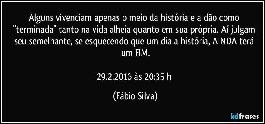 Alguns vivenciam apenas o meio da história e a dão como "terminada" tanto na vida alheia quanto em sua própria. Aí julgam seu semelhante, se esquecendo que um dia a história, AINDA terá um FIM.

29.2.2016 às 20:35 h (Fábio Silva)