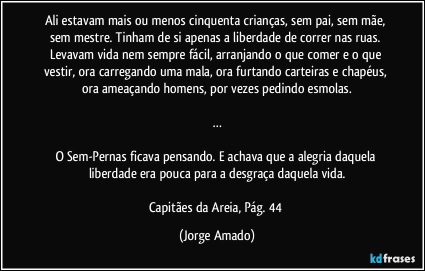 Ali estavam mais ou menos cinquenta crianças, sem pai, sem mãe, sem mestre. Tinham de si apenas a liberdade de correr nas ruas. Levavam vida nem sempre fácil, arranjando o que comer e o que vestir, ora carregando uma mala, ora furtando carteiras e chapéus, ora ameaçando homens, por vezes pedindo esmolas.

…

O Sem-Pernas ficava pensando. E achava que a alegria daquela liberdade era pouca para a desgraça daquela vida.

Capitães da Areia, Pág. 44 (Jorge Amado)