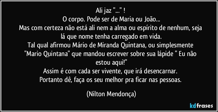 Ali jaz "..." ! 
O corpo. Pode ser de Maria ou João...
Mas com certeza não está ali nem a alma ou espírito de nenhum, seja lá que nome tenha carregado em vida.
Tal qual afirmou Mário de Miranda Quintana, ou simplesmente "Mario Quintana" que mandou escrever sobre sua lápide " Eu não estou aqui!"
Assim é com cada ser vivente, que irá desencarnar. 
Portanto dê, faça os seu melhor pra ficar nas pessoas. (Nilton Mendonça)