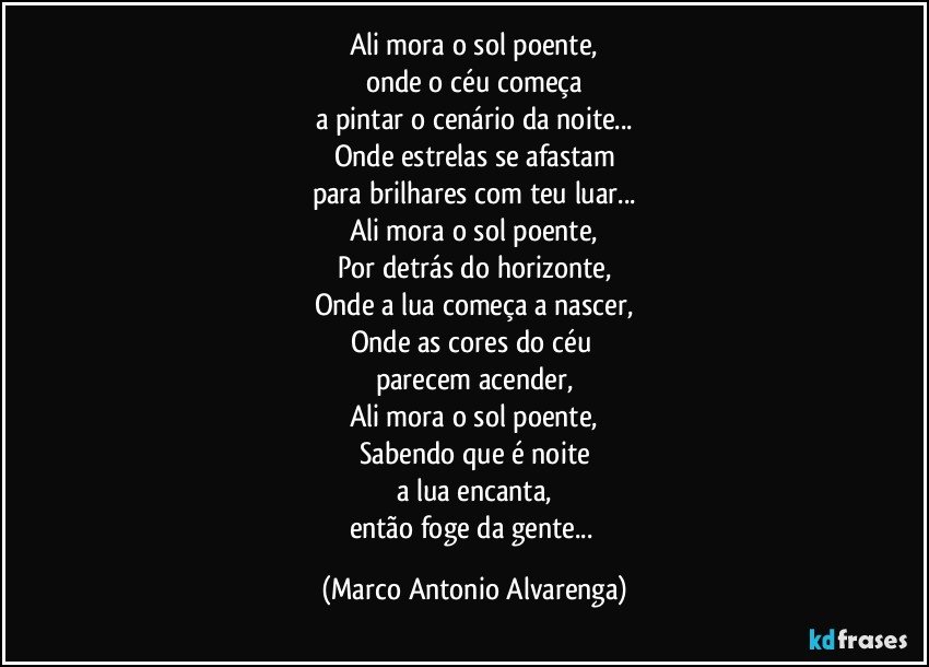 Ali mora o sol poente,
onde o céu começa
a pintar o cenário da noite...
Onde estrelas se afastam
para brilhares com teu luar...
Ali mora o sol poente,
Por detrás do horizonte,
Onde a lua começa a nascer,
Onde as cores do céu 
parecem acender,
Ali mora o sol poente,
Sabendo que é noite
a lua encanta,
então foge da gente... (Marco Antonio Alvarenga)