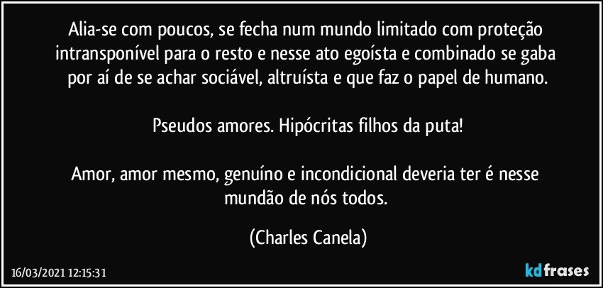 Alia-se com poucos, se fecha num mundo limitado com proteção intransponível para o resto e nesse ato egoísta e combinado se gaba por aí de se achar sociável, altruísta e que faz o papel de humano.

Pseudos amores. Hipócritas filhos da puta!

Amor, amor mesmo, genuíno e incondicional deveria ter é nesse mundão de nós todos. (Charles Canela)