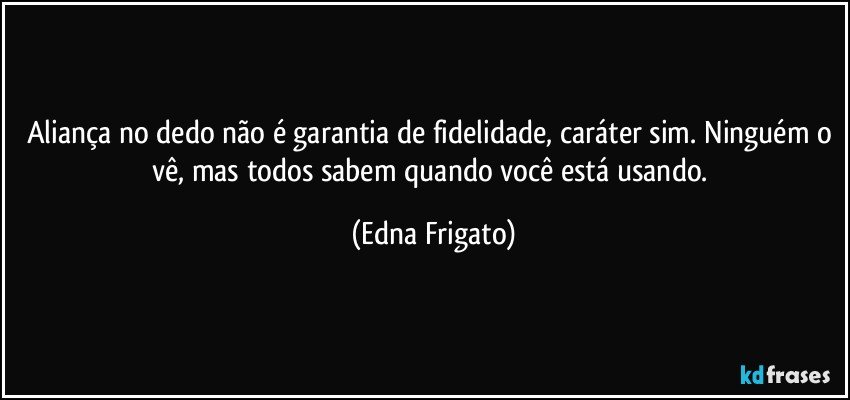 Aliança no dedo não é garantia de fidelidade, caráter sim. Ninguém o vê, mas todos sabem quando você está usando. (Edna Frigato)