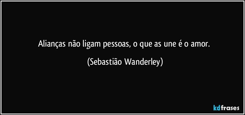 Alianças não ligam pessoas, o que as une é o amor. (Sebastião Wanderley)