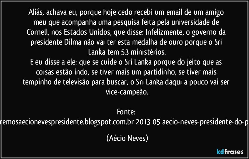 Aliás, achava eu, porque hoje cedo recebi um email de um amigo meu que acompanha uma pesquisa feita pela universidade de Cornell, nos Estados Unidos, que disse: Infelizmente, o governo da presidente Dilma não vai ter esta medalha de ouro porque o Sri Lanka tem 53 ministérios.
E eu disse a ele: que se cuide o Sri Lanka porque do jeito que as coisas estão indo, se tiver mais um partidinho, se tiver mais tempinho de televisão para buscar, o Sri Lanka daqui a pouco vai ser vice-campeão.

Fonte: http://www.queremosaecionevespresidente.blogspot.com.br/2013/05/aecio-neves-presidente-do-psdb-estreia.html (Aécio Neves)
