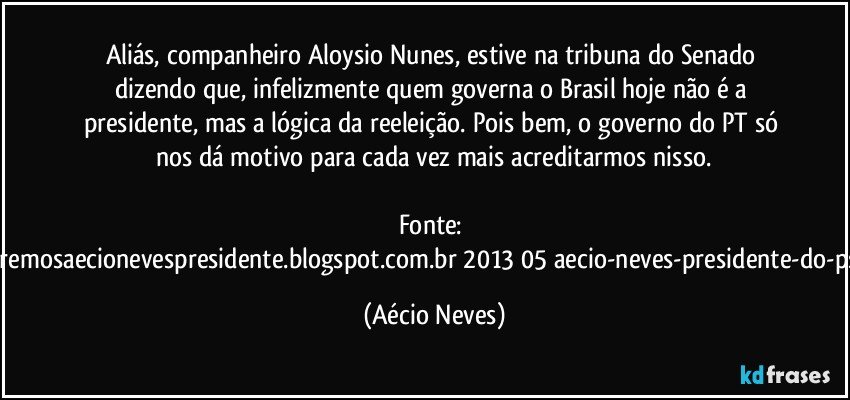 Aliás, companheiro Aloysio Nunes,  estive na tribuna do Senado dizendo que, infelizmente quem governa o Brasil hoje não é a presidente, mas a lógica da reeleição. Pois bem, o governo do PT só nos dá motivo para cada vez mais acreditarmos nisso.

Fonte: http://www.queremosaecionevespresidente.blogspot.com.br/2013/05/aecio-neves-presidente-do-psdb-estreia.html (Aécio Neves)