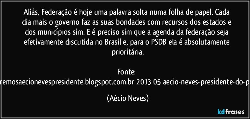 Aliás, Federação é hoje uma palavra solta numa folha de papel. Cada dia mais o governo faz as suas bondades com recursos dos estados e dos municípios sim. E é preciso sim que a agenda da federação seja efetivamente discutida no Brasil e, para o PSDB ela é absolutamente prioritária.

Fonte: http://www.queremosaecionevespresidente.blogspot.com.br/2013/05/aecio-neves-presidente-do-psdb-estreia.html (Aécio Neves)