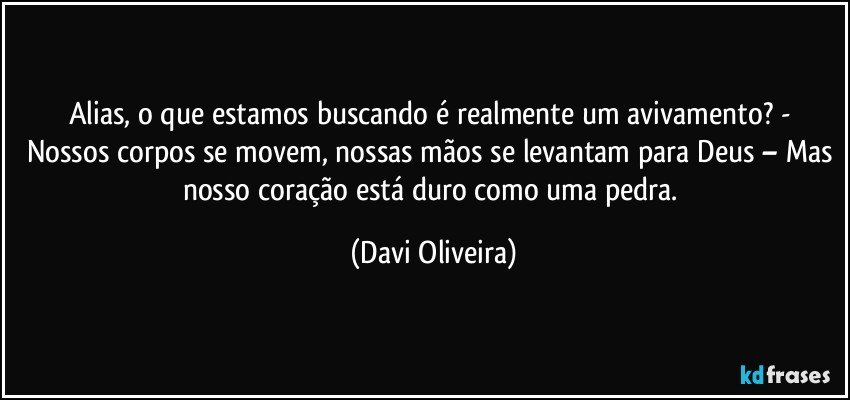 Alias, o que estamos buscando é realmente um avivamento? - Nossos corpos se movem, nossas mãos se levantam para Deus – Mas nosso coração está duro como uma pedra. (Davi Oliveira)