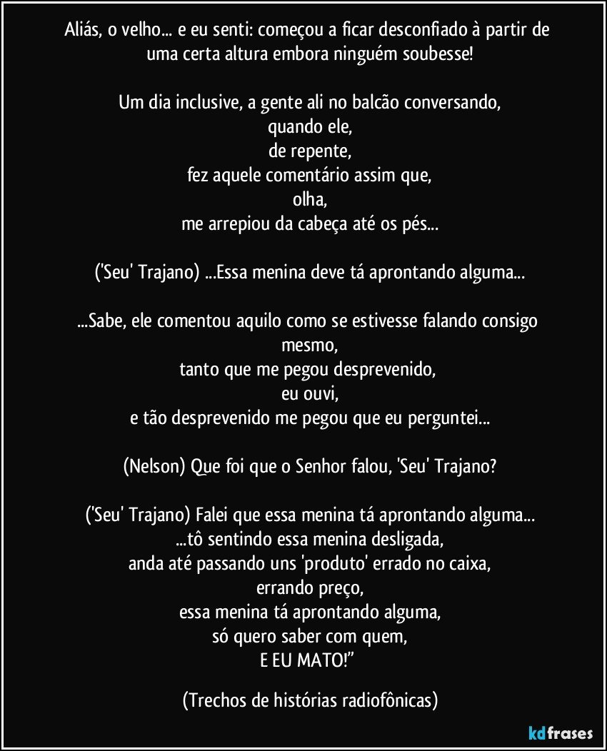 Aliás, o velho... e eu senti: começou a ficar desconfiado à partir de uma certa altura embora ninguém soubesse!

Um dia inclusive, a gente ali no balcão conversando,
quando ele,
de repente,
fez aquele comentário assim que,
olha,
me arrepiou da cabeça até os pés...

('Seu' Trajano) ...Essa menina deve tá aprontando alguma...

...Sabe, ele comentou aquilo como se estivesse falando consigo mesmo,
tanto que me pegou desprevenido, 
eu ouvi,
e tão desprevenido me pegou que eu perguntei...

(Nelson) Que foi que o Senhor falou, 'Seu' Trajano?

('Seu' Trajano) Falei que essa menina tá aprontando alguma...
...tô sentindo essa menina desligada,
anda até passando uns 'produto' errado no caixa,
errando preço,
essa menina tá aprontando alguma,
só quero saber com quem,
E EU MATO!” (Trechos de histórias radiofônicas)