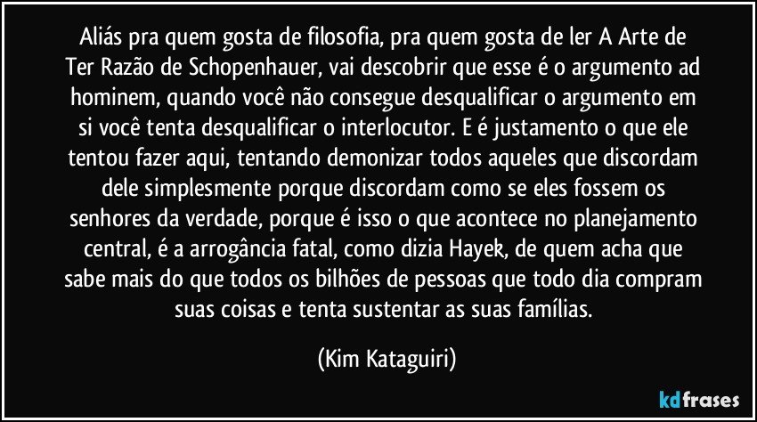 Aliás pra quem gosta de filosofia, pra quem gosta de ler A Arte de Ter Razão de Schopenhauer, vai descobrir que esse é o argumento ad hominem, quando você não consegue desqualificar o argumento em si você tenta desqualificar o interlocutor. E é justamento o que ele tentou fazer aqui, tentando demonizar todos aqueles que discordam dele simplesmente porque discordam como se eles fossem os senhores da verdade, porque é isso o que acontece no planejamento central, é a arrogância fatal, como dizia Hayek, de quem acha que sabe mais do que todos os bilhões de pessoas que todo dia compram suas coisas e tenta sustentar as suas famílias. (Kim Kataguiri)
