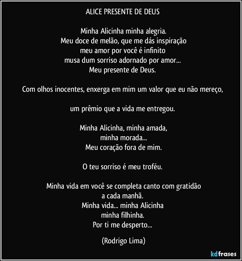 ALICE PRESENTE DE DEUS 

Minha Alicinha minha alegria.
Meu doce de melão, que me dás inspiração
meu amor por você é  infinito  
musa dum sorriso adornado por amor... 
Meu presente de Deus. 

Com olhos inocentes, enxerga em mim um valor que eu não mereço,  
um prêmio que a vida me entregou. 

Minha Alicinha, minha amada,
minha morada...
Meu coração fora de mim.
  
O teu sorriso é meu troféu. 

Minha vida em você se completa    canto com gratidão
a cada manhã. 
Minha vida... minha Alicinha 
minha filhinha.  
Por ti me desperto... (Rodrigo Lima)