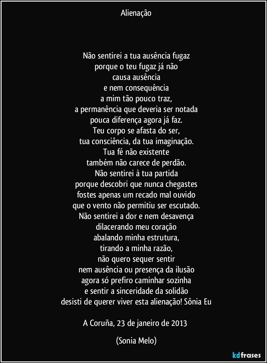 Alienação



Não sentirei a tua ausência fugaz
porque o teu fugaz já não
causa ausência
e nem consequência
a mim tão pouco traz,
a permanência que deveria ser notada
pouca diferença agora já faz.
Teu corpo se afasta do ser,
tua consciência, da tua imaginação.
Tua fé não existente
também não carece de perdão.
Não sentirei à tua partida
porque descobri que nunca chegastes
fostes apenas um recado mal ouvido
que o vento não permitiu ser escutado.
Não sentirei a dor e nem desavença
dilacerando meu coração
abalando minha estrutura,
tirando a minha razão,
não quero sequer sentir
nem ausência ou presença da ilusão
agora só prefiro caminhar sozinha
e sentir a sinceridade da solidão
desisti de querer viver esta alienação! Sônia Eu

A Coruña, 23 de janeiro de 2013 (Sonia Melo)