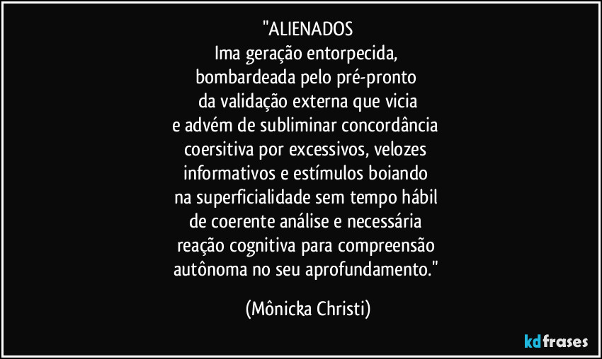 "ALIENADOS
Ima geração entorpecida,
bombardeada pelo pré-pronto
da validação externa que vicia
e advém de subliminar concordância
coersitiva por excessivos, velozes
informativos e estímulos boiando
na superficialidade sem tempo hábil
de coerente análise e necessária
reação cognitiva para compreensão
autônoma no seu aprofundamento." (Mônicka Christi)