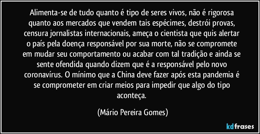 Alimenta-se de tudo quanto é tipo de seres vivos, não é rigorosa quanto aos mercados que vendem tais espécimes, destrói provas, censura jornalistas internacionais, ameça o cientista que quis alertar o país pela doença responsável por sua morte, não se compromete em mudar seu comportamento ou acabar com tal tradição e ainda se sente ofendida quando dizem que é a responsável pelo novo coronavírus. O mínimo que a China deve fazer após esta pandemia é se comprometer em criar meios para impedir que algo do tipo aconteça. (Mário Pereira Gomes)