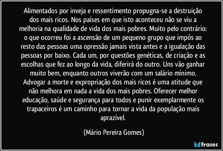 Alimentados por inveja e ressentimento propugna-se a destruição dos mais ricos. Nos países em que isto aconteceu não se viu a melhoria na qualidade de vida dos mais pobres. Muito pelo contrário: o que ocorreu foi a ascensão de um pequeno grupo que impôs ao resto das pessoas uma opressão jamais vista antes e a igualação das pessoas por baixo. Cada um, por questões genéticas, de criação e as escolhas que fez ao longo da vida, diferirá do outro. Uns vão ganhar muito bem, enquanto outros viverão com um salário mínimo. Advogar a morte e expropriação dos mais ricos é uma atitude que não melhora em nada a vida dos mais pobres. Oferecer melhor educação, saúde e segurança para todos e punir exemplarmente os trapaceiros é um caminho para tornar a vida da população mais aprazível. (Mário Pereira Gomes)