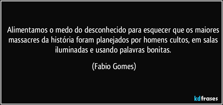 Alimentamos o medo do desconhecido para esquecer que os maiores massacres da história foram planejados por homens cultos, em salas iluminadas e usando palavras bonitas. (Fabio Gomes)