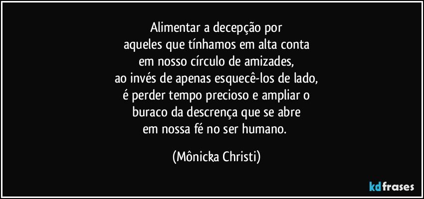 Alimentar a decepção por
aqueles que tínhamos em alta conta
em nosso círculo de amizades,
ao invés de apenas esquecê-los de lado,
é perder tempo precioso e ampliar o
buraco da descrença que se abre
em nossa fé no ser humano. (Mônicka Christi)