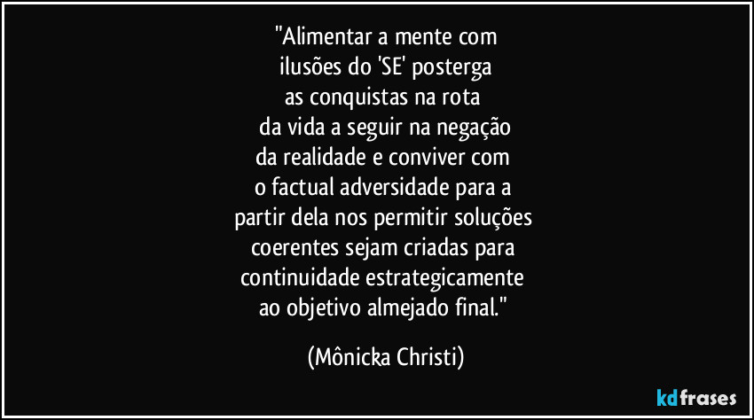 "Alimentar a mente com
ilusões do 'SE' posterga
as conquistas na rota
da vida a seguir na negação
da realidade e conviver com
o factual adversidade para a
partir dela nos permitir soluções
coerentes sejam criadas para
continuidade estrategicamente
ao objetivo almejado final." (Mônicka Christi)