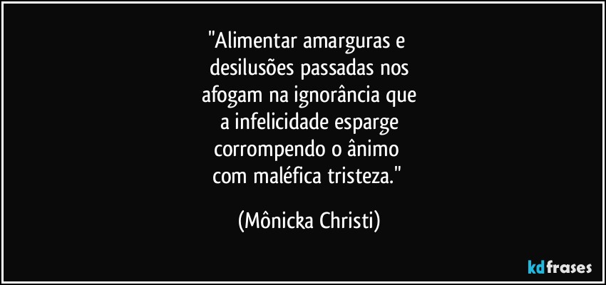 "Alimentar amarguras e 
desilusões passadas nos
afogam na ignorância que
a infelicidade esparge
corrompendo o ânimo 
com maléfica tristeza." (Mônicka Christi)