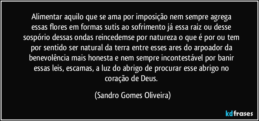 Alimentar aquilo que se ama por imposição nem sempre agrega essas flores em formas sutis ao sofrimento já essa raiz ou desse sospório dessas ondas reincedemse por natureza o que é por ou tem por sentido ser natural da terra entre esses ares do arpoador da benevolência mais honesta e nem sempre incontestável por banir essas leis, escamas, a luz do abrigo de procurar esse abrigo no coração de Deus. (Sandro Gomes Oliveira)