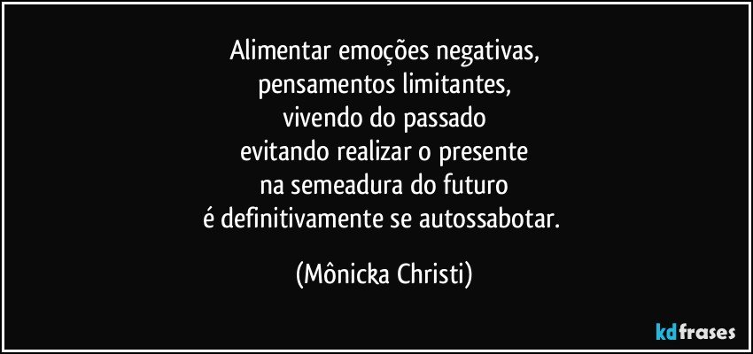 Alimentar emoções negativas,
pensamentos limitantes,
vivendo do passado
evitando realizar o presente
na semeadura do futuro
é definitivamente se autossabotar. (Mônicka Christi)