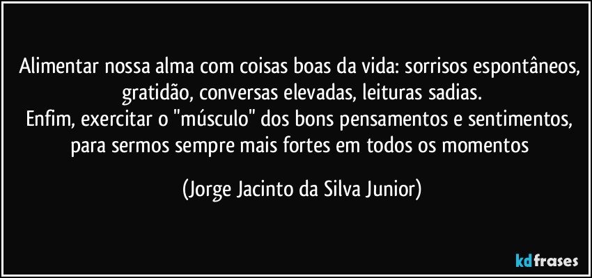 Alimentar nossa alma com coisas boas da vida: sorrisos espontâneos, gratidão, conversas elevadas, leituras sadias.
Enfim, exercitar o "músculo" dos bons pensamentos e sentimentos, para sermos sempre mais fortes em todos os momentos (Jorge Jacinto da Silva Junior)