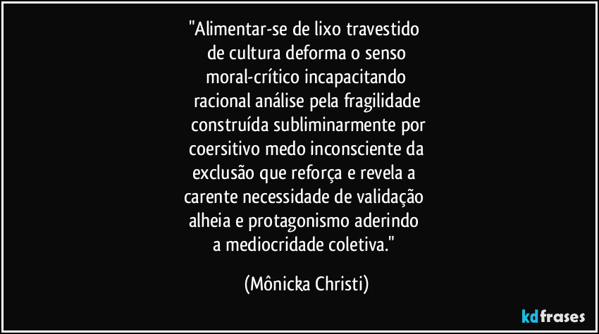 "Alimentar-se de lixo travestido 
de cultura deforma o senso
 moral-crítico incapacitando 
racional análise pela fragilidade
 construída subliminarmente por
 coersitivo medo inconsciente da 
exclusão que reforça e revela a 
carente necessidade de validação 
alheia e protagonismo aderindo 
a mediocridade coletiva." (Mônicka Christi)