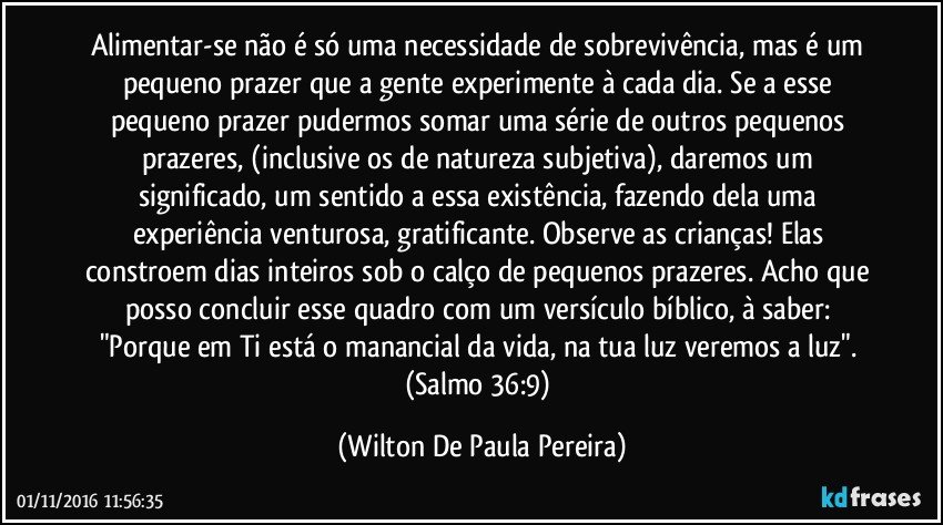 Alimentar-se não é só uma necessidade de sobrevivência, mas é um pequeno prazer que a gente experimente à cada dia. Se a esse pequeno prazer pudermos somar uma série de outros pequenos prazeres, (inclusive os de natureza subjetiva), daremos um significado, um sentido a essa existência, fazendo dela uma experiência venturosa, gratificante. Observe as crianças! Elas constroem dias inteiros sob o calço de pequenos prazeres. Acho que posso concluir esse quadro com um versículo bíblico, à saber: "Porque em Ti está o manancial da vida, na tua luz veremos a luz".  (Salmo 36:9) (Wilton De Paula Pereira)