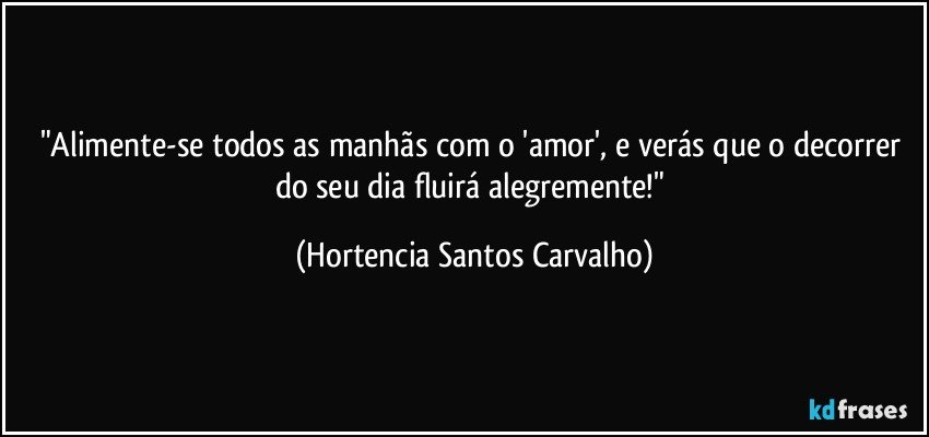 "Alimente-se todos as manhãs com o 'amor', e verás que o decorrer do seu dia fluirá alegremente!" (Hortencia Santos Carvalho)