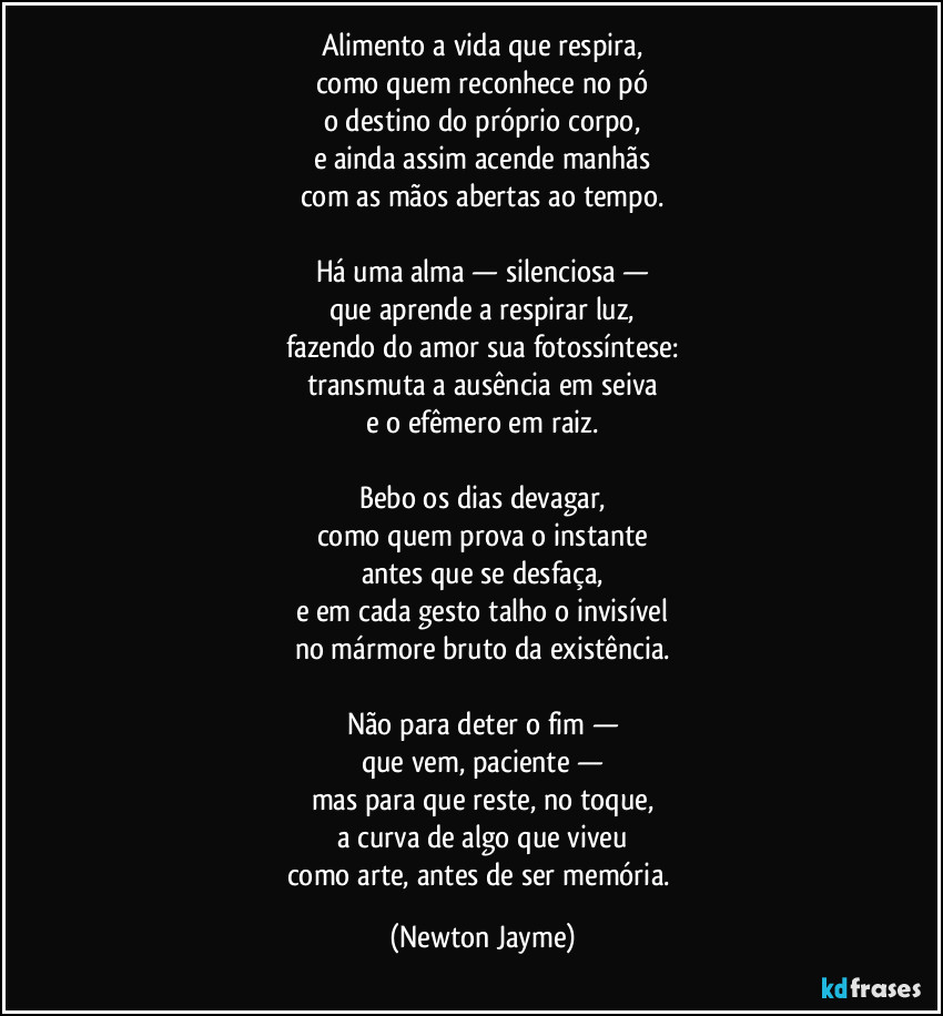 Alimento a vida que respira,
como quem reconhece no pó
o destino do próprio corpo,
e ainda assim acende manhãs
com as mãos abertas ao tempo.

Há uma alma — silenciosa —
que aprende a respirar luz,
fazendo do amor sua fotossíntese:
transmuta a ausência em seiva
e o efêmero em raiz.

Bebo os dias devagar,
como quem prova o instante
antes que se desfaça,
e em cada gesto talho o invisível
no mármore bruto da existência.

Não para deter o fim —
que vem, paciente —
mas para que reste, no toque,
a curva de algo que viveu
como arte, antes de ser memória. (Newton Jayme)