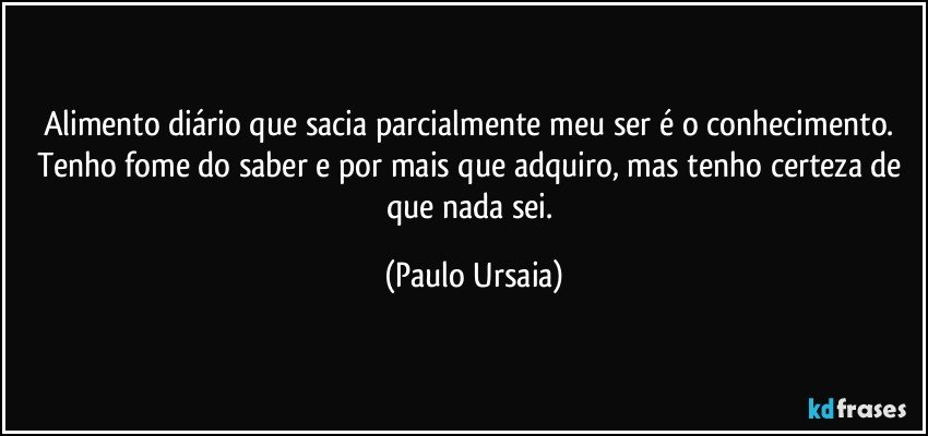 Alimento diário que sacia parcialmente meu ser é o conhecimento. Tenho fome do saber e por mais que adquiro, mas tenho certeza de que nada sei. (Paulo Ursaia)