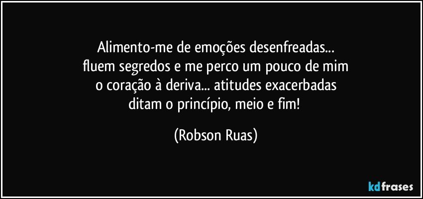 Alimento-me de emoções desenfreadas...
fluem segredos e me perco um pouco de mim
o coração à deriva... atitudes exacerbadas
ditam o princípio, meio e fim! (Robson Ruas)