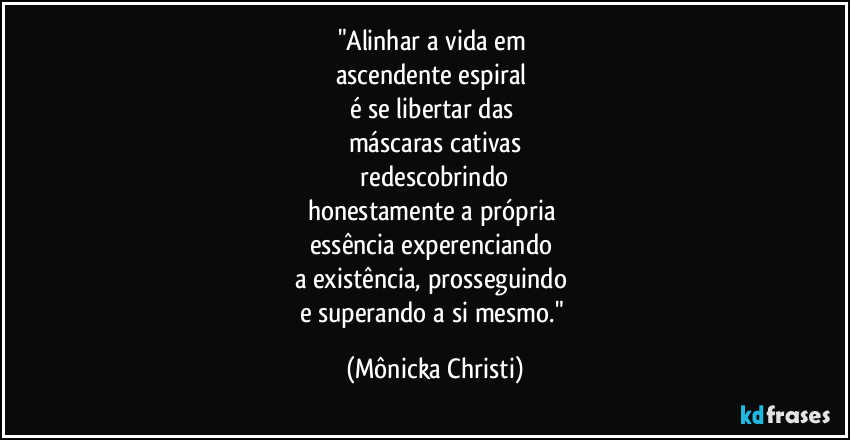 "Alinhar a vida em
ascendente espiral
é se libertar das
máscaras cativas
redescobrindo
honestamente a própria
essência experenciando
a existência, prosseguindo
e superando a si mesmo." (Mônicka Christi)