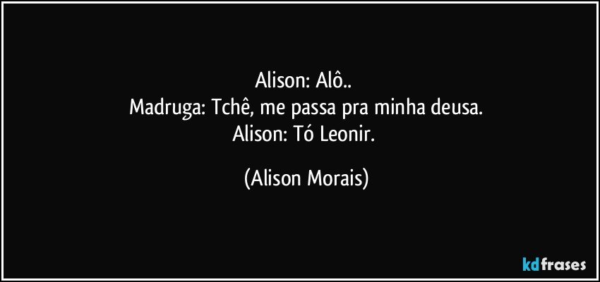 Alison: Alô.. 
Madruga: Tchê, me passa pra minha deusa.
Alison: Tó Leonir. (Alison Morais)
